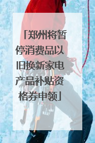 郑州将暂停消费品以旧换新家电产品补贴资格券申领