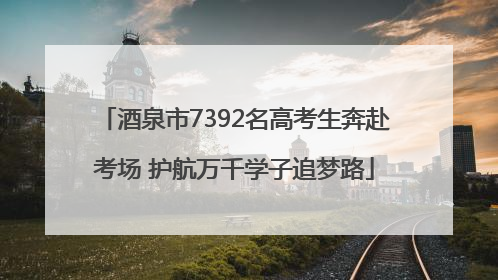 酒泉市7392名高考生奔赴考场 护航万千学子追梦路