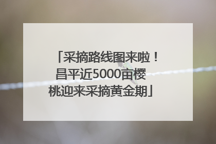 采摘路线图来啦！昌平近5000亩樱桃迎来采摘黄金期