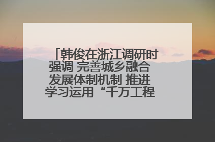 韩俊在浙江调研时强调 完善城乡融合发展体制机制 推进学习运用“千万工程”经验走深走实