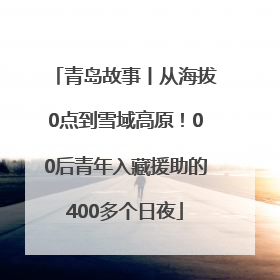 青岛故事丨从海拔0点到雪域高原！00后青年入藏援助的400多个日夜