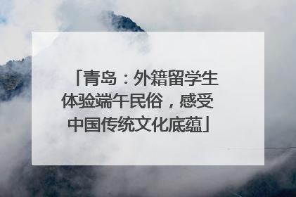 青岛：外籍留学生体验端午民俗，感受中国传统文化底蕴