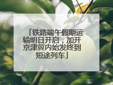 铁路端午假期运输明日开启，加开京津冀内始发终到短途列车