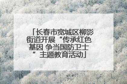 长春市宽城区柳影街道开展“传承红色基因 争当国防卫士”主题教育活动