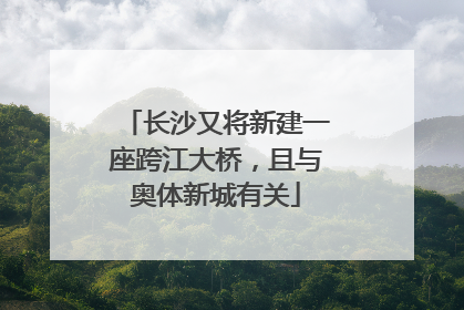 长沙又将新建一座跨江大桥，且与奥体新城有关