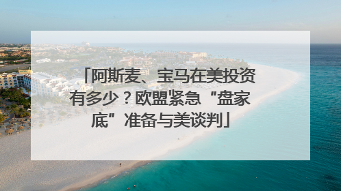 阿斯麦、宝马在美投资有多少？欧盟紧急“盘家底”准备与美谈判