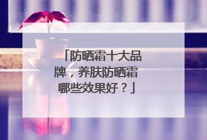 防晒霜十大品牌，养肤防晒霜哪些效果好？