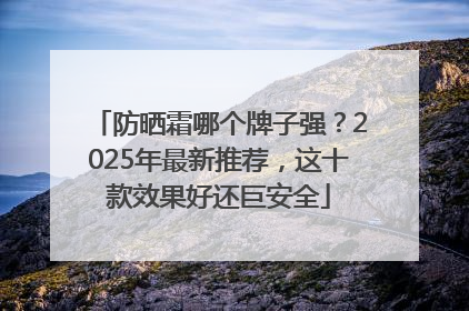 防晒霜哪个牌子强？2025年最新推荐，这十款效果好还巨安全