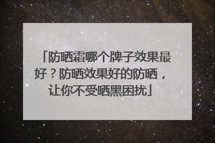 防晒霜哪个牌子效果最好？防晒效果好的防晒，让你不受晒黑困扰