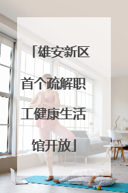 雄安新区首个疏解职工健康生活馆开放