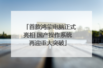 首款鸿蒙电脑正式亮相 国产操作系统再迎重大突破