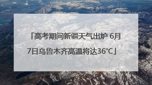 高考期间新疆天气出炉 6月7日乌鲁木齐高温将达36℃