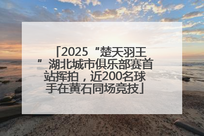 2025“楚天羽王”湖北城市俱乐部赛首站挥拍，近200名球手在黄石同场竞技