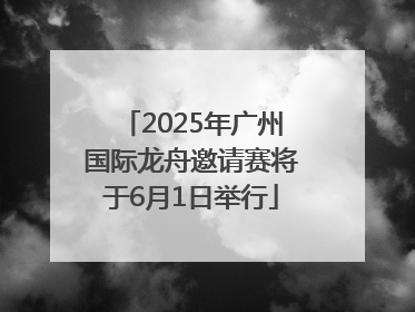 2025年广州国际龙舟邀请赛将于6月1日举行