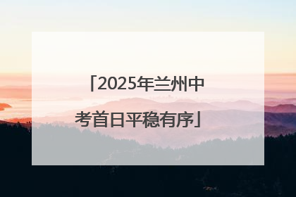 2025年兰州中考首日平稳有序