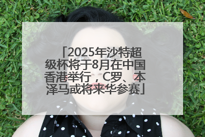 2025年沙特超级杯将于8月在中国香港举行，C罗、本泽马或将来华参赛