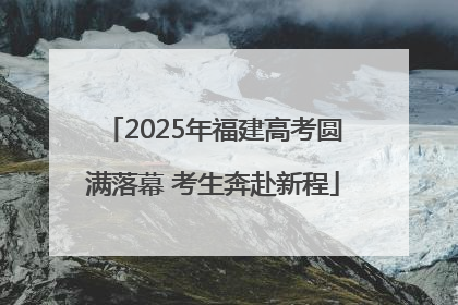 2025年福建高考圆满落幕 考生奔赴新程