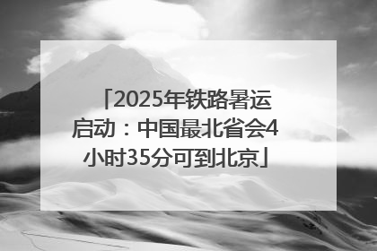 2025年铁路暑运启动：中国最北省会4小时35分可到北京