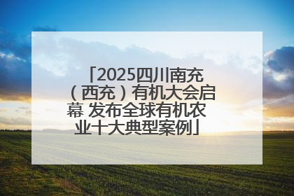 2025四川南充（西充）有机大会启幕 发布全球有机农业十大典型案例