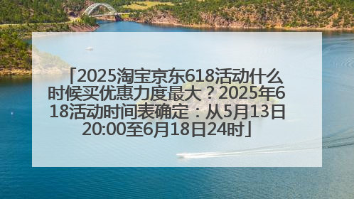 2025淘宝京东618活动什么时候买优惠力度最大？2025年618活动时间表确定：从5月13日20:00至6月18日24时