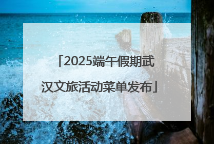 2025端午假期武汉文旅活动菜单发布