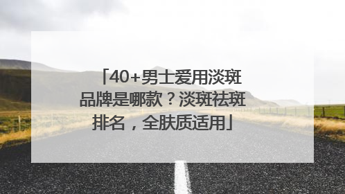 40+男士爱用淡斑品牌是哪款？淡斑祛斑排名，全肤质适用