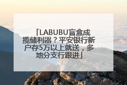 LABUBU盲盒成揽储利器？平安银行新户存5万以上就送，多地分支行跟进